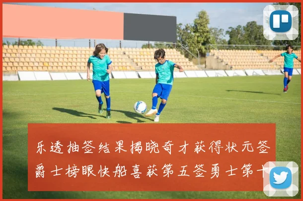 乐透抽签结果揭晓奇才获得状元签爵士榜眼快船喜获第五签勇士第十一雷霆第十二