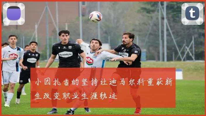 小因扎吉的坚持让迪马尔科重获新生改变职业生涯轨迹