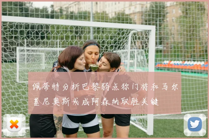 佩蒂特分析巴黎弱点称门将和马尔基尼奥斯或成阿森纳取胜关键
