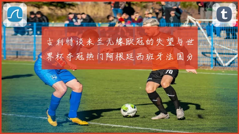 古利特谈米兰无缘欧冠的失望与世界杯夺冠热门阿根廷西班牙法国分析