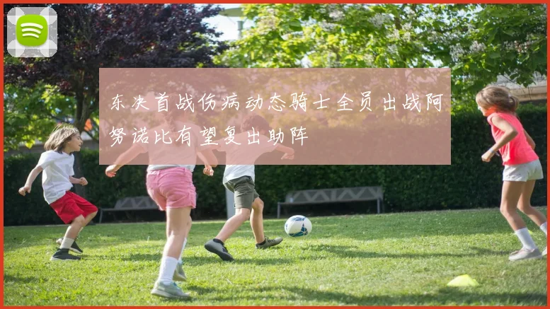 东决首战伤病动态骑士全员出战阿努诺比有望复出助阵