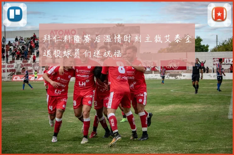 拜仁科隆赛后温情时刻主裁艾泰金退役球员们送祝福