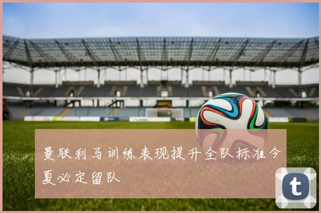 曼联利马训练表现提升全队标准今夏必定留队